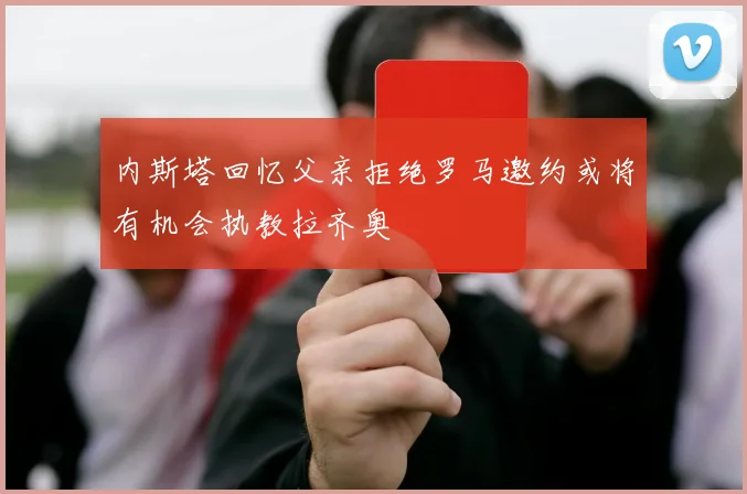 内斯塔回忆父亲拒绝罗马邀约或将有机会执教拉齐奥