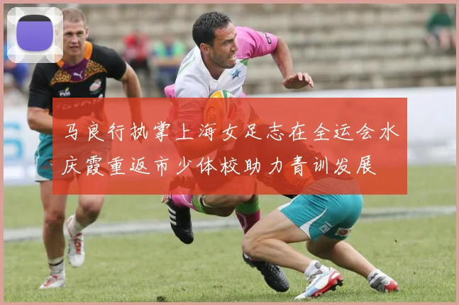 马良行执掌上海女足志在全运会水庆霞重返市少体校助力青训发展