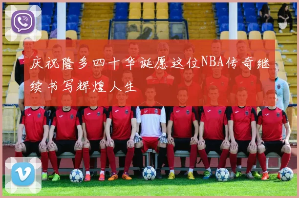 庆祝隆多四十华诞愿这位NBA传奇继续书写辉煌人生