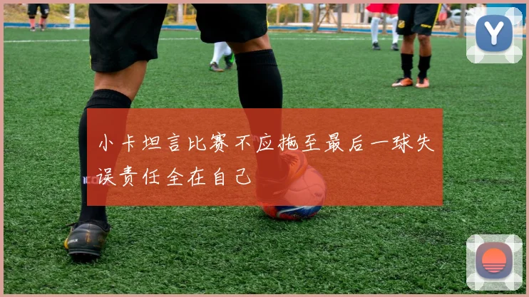 小卡坦言比赛不应拖至最后一球失误责任全在自己