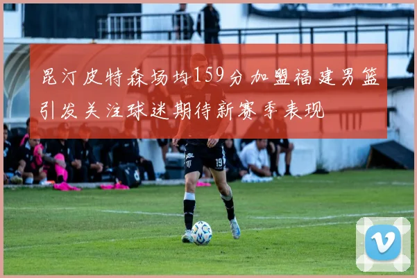 昆汀皮特森场均159分加盟福建男篮引发关注球迷期待新赛季表现