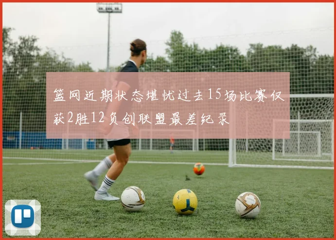 篮网近期状态堪忧过去15场比赛仅获2胜12负创联盟最差纪录