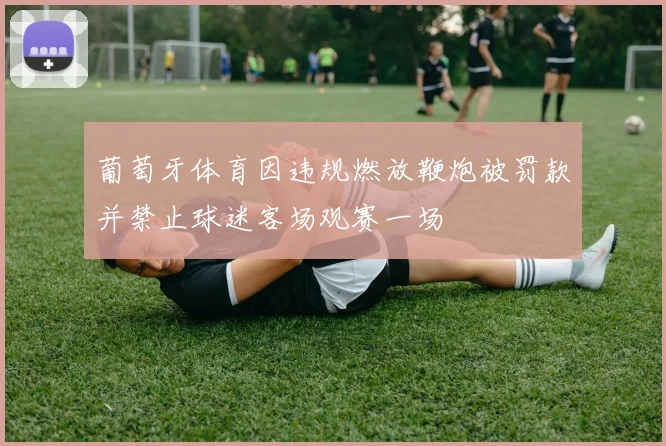 葡萄牙体育因违规燃放鞭炮被罚款并禁止球迷客场观赛一场