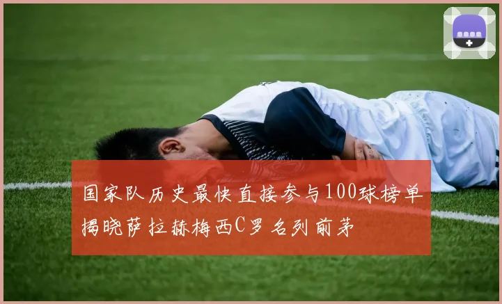 国家队历史最快直接参与100球榜单揭晓萨拉赫梅西C罗名列前茅