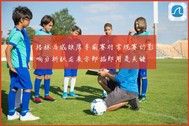 格林马威缺席季前赛对常规赛的影响分析狄龙表示即插即用是关键
