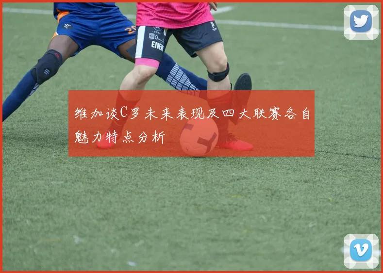 维加谈C罗未来表现及四大联赛各自魅力特点分析