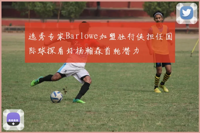 选秀专家Barlowe加盟独行侠担任国际球探看好杨瀚森首轮潜力