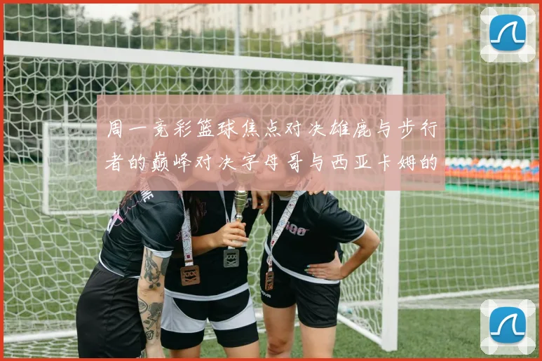 周一竞彩篮球焦点对决雄鹿与步行者的巅峰对决字母哥与西亚卡姆的精彩较量