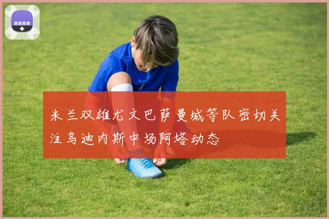 米兰双雄尤文巴萨曼城等队密切关注乌迪内斯中场阿塔动态