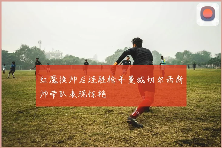 红魔换帅后连胜枪手曼城切尔西新帅带队表现惊艳