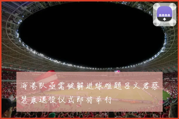 海港队亟需破解进球难题吕文君蔡慧康退役仪式即将举行