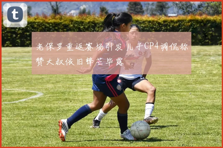 老保罗重返赛场引发儿子CP4调侃称赞大叔依旧锋芒毕露