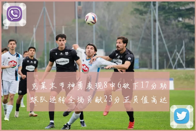 克莱末节神勇表现8中6砍下17分助球队逆转全场贡献23分正负值高达15