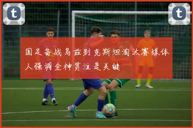 国足备战乌兹别克斯坦淘汰赛媒体人强调全神贯注是关键